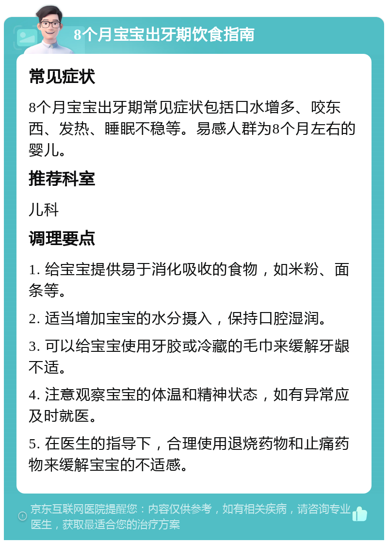 8个月宝宝出牙期饮食指南 常见症状 8个月宝宝出牙期常见症状包括口水增多、咬东西、发热、睡眠不稳等。易感人群为8个月左右的婴儿。 推荐科室 儿科 调理要点 1. 给宝宝提供易于消化吸收的食物，如米粉、面条等。 2. 适当增加宝宝的水分摄入，保持口腔湿润。 3. 可以给宝宝使用牙胶或冷藏的毛巾来缓解牙龈不适。 4. 注意观察宝宝的体温和精神状态，如有异常应及时就医。 5. 在医生的指导下，合理使用退烧药物和止痛药物来缓解宝宝的不适感。