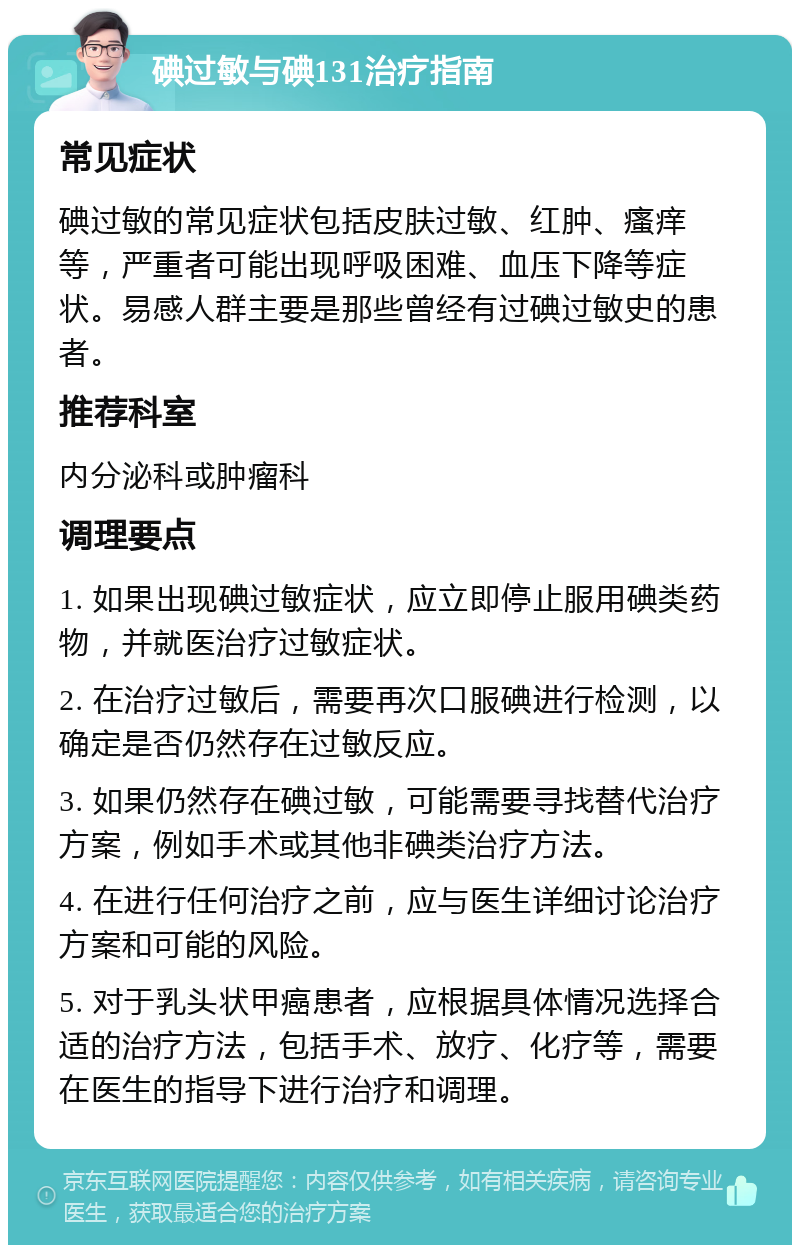 碘过敏与碘131治疗指南 常见症状 碘过敏的常见症状包括皮肤过敏、红肿、瘙痒等，严重者可能出现呼吸困难、血压下降等症状。易感人群主要是那些曾经有过碘过敏史的患者。 推荐科室 内分泌科或肿瘤科 调理要点 1. 如果出现碘过敏症状，应立即停止服用碘类药物，并就医治疗过敏症状。 2. 在治疗过敏后，需要再次口服碘进行检测，以确定是否仍然存在过敏反应。 3. 如果仍然存在碘过敏，可能需要寻找替代治疗方案，例如手术或其他非碘类治疗方法。 4. 在进行任何治疗之前，应与医生详细讨论治疗方案和可能的风险。 5. 对于乳头状甲癌患者，应根据具体情况选择合适的治疗方法，包括手术、放疗、化疗等，需要在医生的指导下进行治疗和调理。