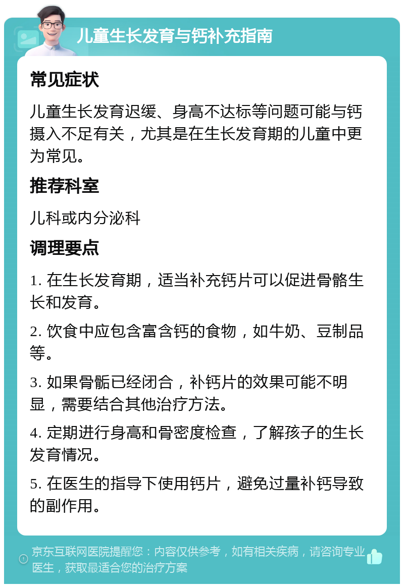 儿童生长发育与钙补充指南 常见症状 儿童生长发育迟缓、身高不达标等问题可能与钙摄入不足有关，尤其是在生长发育期的儿童中更为常见。 推荐科室 儿科或内分泌科 调理要点 1. 在生长发育期，适当补充钙片可以促进骨骼生长和发育。 2. 饮食中应包含富含钙的食物，如牛奶、豆制品等。 3. 如果骨骺已经闭合，补钙片的效果可能不明显，需要结合其他治疗方法。 4. 定期进行身高和骨密度检查，了解孩子的生长发育情况。 5. 在医生的指导下使用钙片，避免过量补钙导致的副作用。