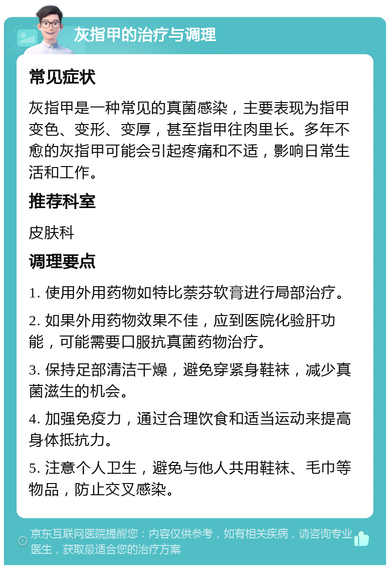 灰指甲的治疗与调理 常见症状 灰指甲是一种常见的真菌感染，主要表现为指甲变色、变形、变厚，甚至指甲往肉里长。多年不愈的灰指甲可能会引起疼痛和不适，影响日常生活和工作。 推荐科室 皮肤科 调理要点 1. 使用外用药物如特比萘芬软膏进行局部治疗。 2. 如果外用药物效果不佳，应到医院化验肝功能，可能需要口服抗真菌药物治疗。 3. 保持足部清洁干燥，避免穿紧身鞋袜，减少真菌滋生的机会。 4. 加强免疫力，通过合理饮食和适当运动来提高身体抵抗力。 5. 注意个人卫生，避免与他人共用鞋袜、毛巾等物品，防止交叉感染。