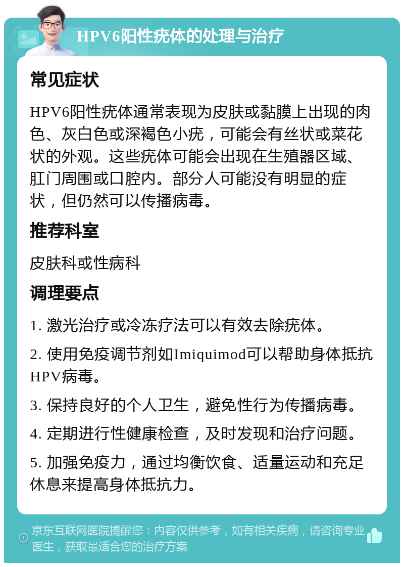 HPV6阳性疣体的处理与治疗 常见症状 HPV6阳性疣体通常表现为皮肤或黏膜上出现的肉色、灰白色或深褐色小疣，可能会有丝状或菜花状的外观。这些疣体可能会出现在生殖器区域、肛门周围或口腔内。部分人可能没有明显的症状，但仍然可以传播病毒。 推荐科室 皮肤科或性病科 调理要点 1. 激光治疗或冷冻疗法可以有效去除疣体。 2. 使用免疫调节剂如Imiquimod可以帮助身体抵抗HPV病毒。 3. 保持良好的个人卫生，避免性行为传播病毒。 4. 定期进行性健康检查，及时发现和治疗问题。 5. 加强免疫力，通过均衡饮食、适量运动和充足休息来提高身体抵抗力。