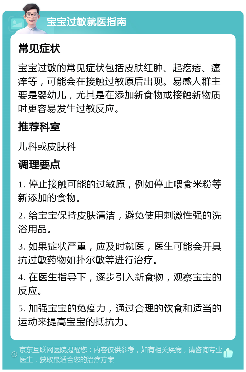 宝宝过敏就医指南 常见症状 宝宝过敏的常见症状包括皮肤红肿、起疙瘩、瘙痒等，可能会在接触过敏原后出现。易感人群主要是婴幼儿，尤其是在添加新食物或接触新物质时更容易发生过敏反应。 推荐科室 儿科或皮肤科 调理要点 1. 停止接触可能的过敏原，例如停止喂食米粉等新添加的食物。 2. 给宝宝保持皮肤清洁，避免使用刺激性强的洗浴用品。 3. 如果症状严重，应及时就医，医生可能会开具抗过敏药物如扑尔敏等进行治疗。 4. 在医生指导下，逐步引入新食物，观察宝宝的反应。 5. 加强宝宝的免疫力，通过合理的饮食和适当的运动来提高宝宝的抵抗力。