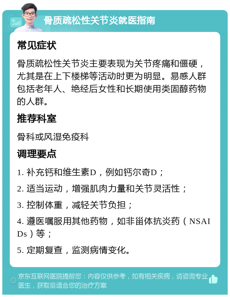 骨质疏松性关节炎就医指南 常见症状 骨质疏松性关节炎主要表现为关节疼痛和僵硬，尤其是在上下楼梯等活动时更为明显。易感人群包括老年人、绝经后女性和长期使用类固醇药物的人群。 推荐科室 骨科或风湿免疫科 调理要点 1. 补充钙和维生素D，例如钙尔奇D； 2. 适当运动，增强肌肉力量和关节灵活性； 3. 控制体重，减轻关节负担； 4. 遵医嘱服用其他药物，如非甾体抗炎药（NSAIDs）等； 5. 定期复查，监测病情变化。