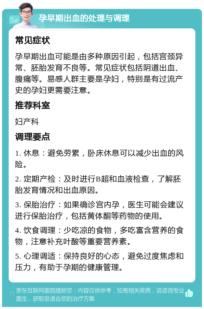 孕早期出血的处理与调理 常见症状 孕早期出血可能是由多种原因引起，包括宫颈异常、胚胎发育不良等。常见症状包括阴道出血、腹痛等。易感人群主要是孕妇，特别是有过流产史的孕妇更需要注意。 推荐科室 妇产科 调理要点 1. 休息：避免劳累，卧床休息可以减少出血的风险。 2. 定期产检：及时进行B超和血液检查，了解胚胎发育情况和出血原因。 3. 保胎治疗：如果确诊宫内孕，医生可能会建议进行保胎治疗，包括黄体酮等药物的使用。 4. 饮食调理：少吃凉的食物，多吃富含营养的食物，注意补充叶酸等重要营养素。 5. 心理调适：保持良好的心态，避免过度焦虑和压力，有助于孕期的健康管理。