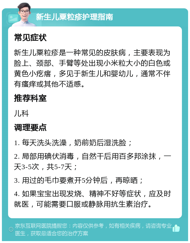 新生儿粟粒疹护理指南 常见症状 新生儿粟粒疹是一种常见的皮肤病，主要表现为脸上、颈部、手臂等处出现小米粒大小的白色或黄色小疙瘩，多见于新生儿和婴幼儿，通常不伴有瘙痒或其他不适感。 推荐科室 儿科 调理要点 1. 每天洗头洗澡，奶前奶后湿洗脸； 2. 局部用碘伏消毒，自然干后用百多邦涂抹，一天3-5次，共5-7天； 3. 用过的毛巾要煮开5分钟后，再晾晒； 4. 如果宝宝出现发烧、精神不好等症状，应及时就医，可能需要口服或静脉用抗生素治疗。