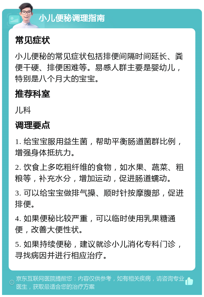 小儿便秘调理指南 常见症状 小儿便秘的常见症状包括排便间隔时间延长、粪便干硬、排便困难等。易感人群主要是婴幼儿，特别是八个月大的宝宝。 推荐科室 儿科 调理要点 1. 给宝宝服用益生菌，帮助平衡肠道菌群比例，增强身体抵抗力。 2. 饮食上多吃粗纤维的食物，如水果、蔬菜、粗粮等，补充水分，增加运动，促进肠道蠕动。 3. 可以给宝宝做排气操、顺时针按摩腹部，促进排便。 4. 如果便秘比较严重，可以临时使用乳果糖通便，改善大便性状。 5. 如果持续便秘，建议就诊小儿消化专科门诊，寻找病因并进行相应治疗。