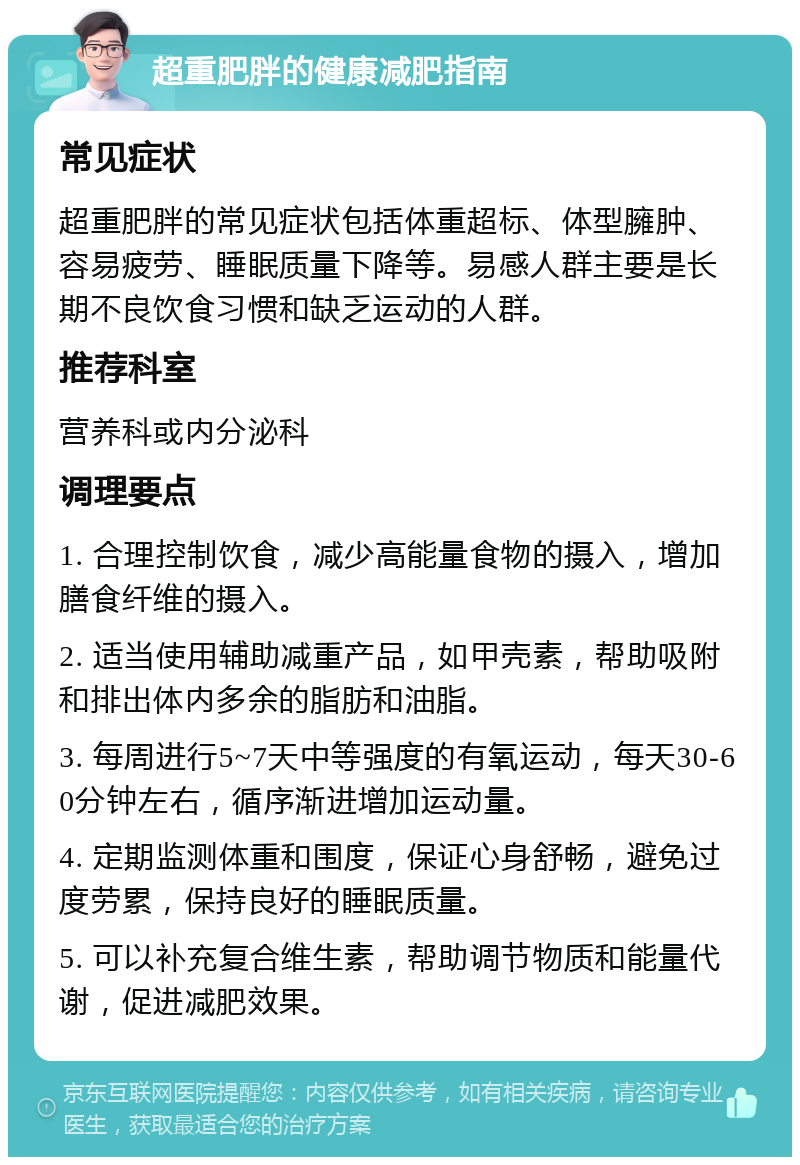 超重肥胖的健康减肥指南 常见症状 超重肥胖的常见症状包括体重超标、体型臃肿、容易疲劳、睡眠质量下降等。易感人群主要是长期不良饮食习惯和缺乏运动的人群。 推荐科室 营养科或内分泌科 调理要点 1. 合理控制饮食，减少高能量食物的摄入，增加膳食纤维的摄入。 2. 适当使用辅助减重产品，如甲壳素，帮助吸附和排出体内多余的脂肪和油脂。 3. 每周进行5~7天中等强度的有氧运动，每天30-60分钟左右，循序渐进增加运动量。 4. 定期监测体重和围度，保证心身舒畅，避免过度劳累，保持良好的睡眠质量。 5. 可以补充复合维生素，帮助调节物质和能量代谢，促进减肥效果。