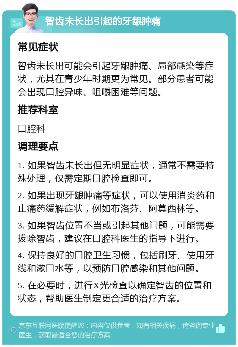 智齿未长出引起的牙龈肿痛 常见症状 智齿未长出可能会引起牙龈肿痛、局部感染等症状，尤其在青少年时期更为常见。部分患者可能会出现口腔异味、咀嚼困难等问题。 推荐科室 口腔科 调理要点 1. 如果智齿未长出但无明显症状，通常不需要特殊处理，仅需定期口腔检查即可。 2. 如果出现牙龈肿痛等症状，可以使用消炎药和止痛药缓解症状，例如布洛芬、阿莫西林等。 3. 如果智齿位置不当或引起其他问题，可能需要拔除智齿，建议在口腔科医生的指导下进行。 4. 保持良好的口腔卫生习惯，包括刷牙、使用牙线和漱口水等，以预防口腔感染和其他问题。 5. 在必要时，进行X光检查以确定智齿的位置和状态，帮助医生制定更合适的治疗方案。