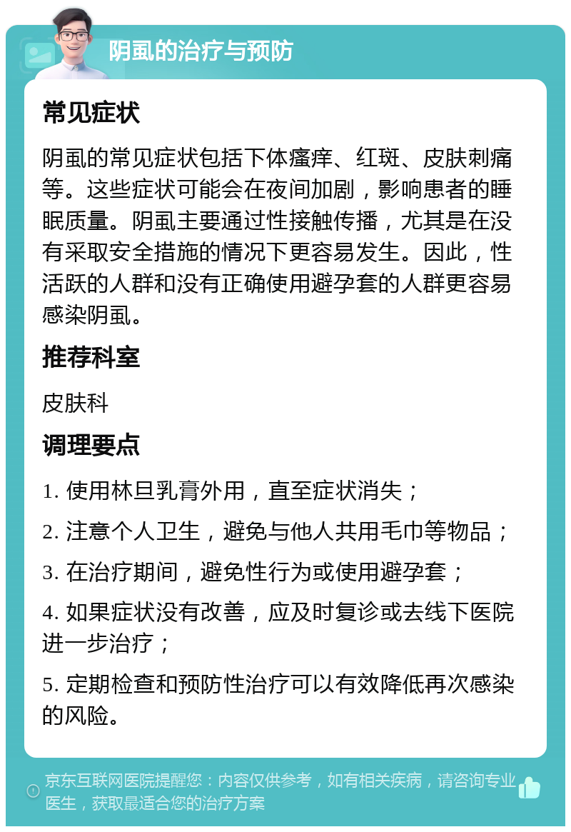 阴虱的治疗与预防 常见症状 阴虱的常见症状包括下体瘙痒、红斑、皮肤刺痛等。这些症状可能会在夜间加剧，影响患者的睡眠质量。阴虱主要通过性接触传播，尤其是在没有采取安全措施的情况下更容易发生。因此，性活跃的人群和没有正确使用避孕套的人群更容易感染阴虱。 推荐科室 皮肤科 调理要点 1. 使用林旦乳膏外用，直至症状消失； 2. 注意个人卫生，避免与他人共用毛巾等物品； 3. 在治疗期间，避免性行为或使用避孕套； 4. 如果症状没有改善，应及时复诊或去线下医院进一步治疗； 5. 定期检查和预防性治疗可以有效降低再次感染的风险。