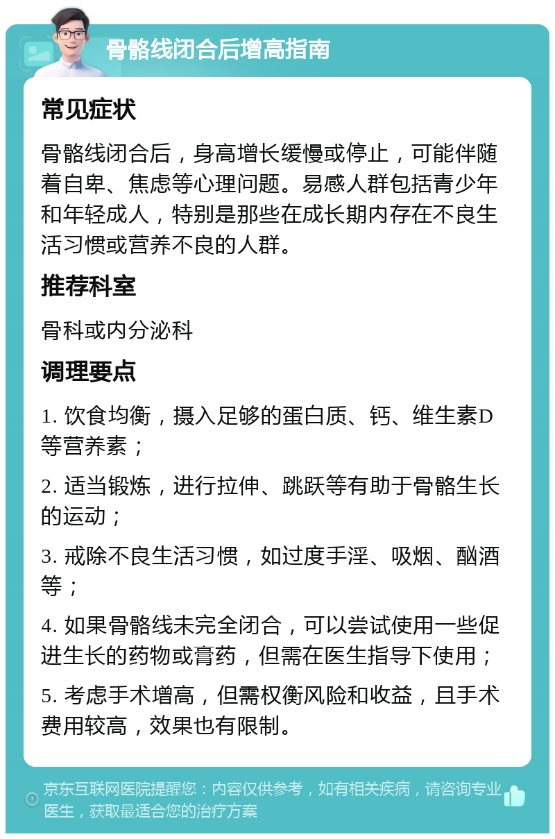 骨骼线闭合后增高指南 常见症状 骨骼线闭合后，身高增长缓慢或停止，可能伴随着自卑、焦虑等心理问题。易感人群包括青少年和年轻成人，特别是那些在成长期内存在不良生活习惯或营养不良的人群。 推荐科室 骨科或内分泌科 调理要点 1. 饮食均衡，摄入足够的蛋白质、钙、维生素D等营养素； 2. 适当锻炼，进行拉伸、跳跃等有助于骨骼生长的运动； 3. 戒除不良生活习惯，如过度手淫、吸烟、酗酒等； 4. 如果骨骼线未完全闭合，可以尝试使用一些促进生长的药物或膏药，但需在医生指导下使用； 5. 考虑手术增高，但需权衡风险和收益，且手术费用较高，效果也有限制。