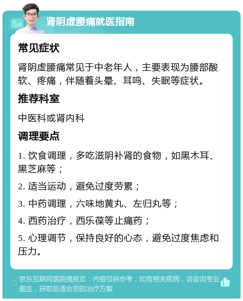 肾阴虚腰痛就医指南 常见症状 肾阴虚腰痛常见于中老年人，主要表现为腰部酸软、疼痛，伴随着头晕、耳鸣、失眠等症状。 推荐科室 中医科或肾内科 调理要点 1. 饮食调理，多吃滋阴补肾的食物，如黑木耳、黑芝麻等； 2. 适当运动，避免过度劳累； 3. 中药调理，六味地黄丸、左归丸等； 4. 西药治疗，西乐葆等止痛药； 5. 心理调节，保持良好的心态，避免过度焦虑和压力。