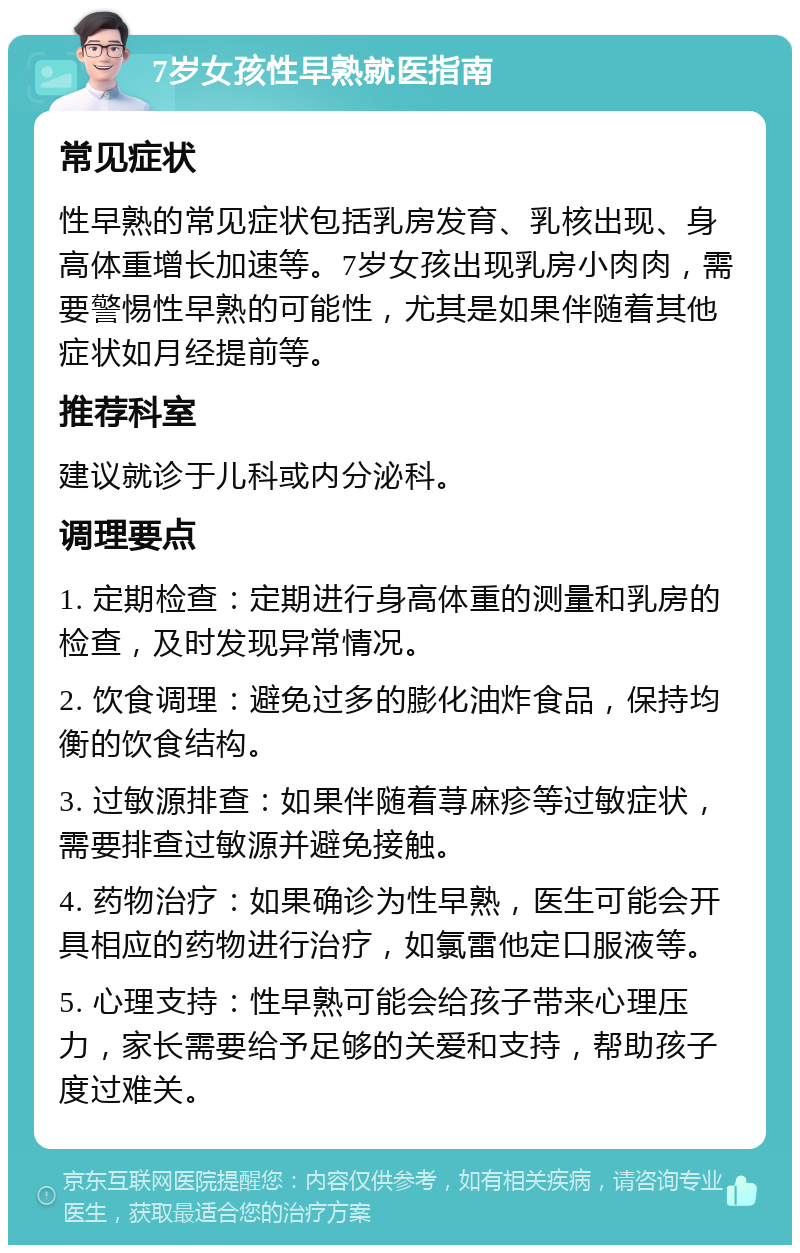 7岁女孩性早熟就医指南 常见症状 性早熟的常见症状包括乳房发育、乳核出现、身高体重增长加速等。7岁女孩出现乳房小肉肉，需要警惕性早熟的可能性，尤其是如果伴随着其他症状如月经提前等。 推荐科室 建议就诊于儿科或内分泌科。 调理要点 1. 定期检查：定期进行身高体重的测量和乳房的检查，及时发现异常情况。 2. 饮食调理：避免过多的膨化油炸食品，保持均衡的饮食结构。 3. 过敏源排查：如果伴随着荨麻疹等过敏症状，需要排查过敏源并避免接触。 4. 药物治疗：如果确诊为性早熟，医生可能会开具相应的药物进行治疗，如氯雷他定口服液等。 5. 心理支持：性早熟可能会给孩子带来心理压力，家长需要给予足够的关爱和支持，帮助孩子度过难关。