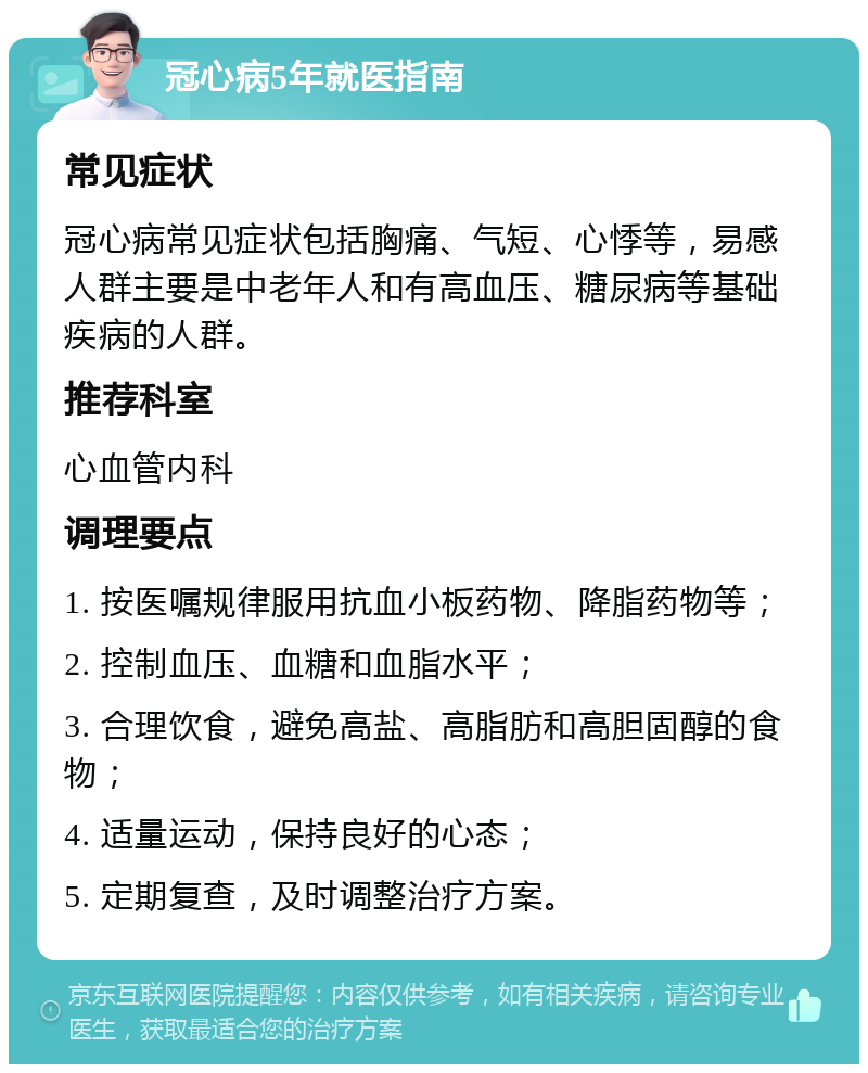 冠心病5年就医指南 常见症状 冠心病常见症状包括胸痛、气短、心悸等，易感人群主要是中老年人和有高血压、糖尿病等基础疾病的人群。 推荐科室 心血管内科 调理要点 1. 按医嘱规律服用抗血小板药物、降脂药物等； 2. 控制血压、血糖和血脂水平； 3. 合理饮食，避免高盐、高脂肪和高胆固醇的食物； 4. 适量运动，保持良好的心态； 5. 定期复查，及时调整治疗方案。