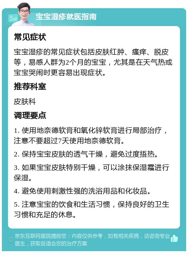 宝宝湿疹就医指南 常见症状 宝宝湿疹的常见症状包括皮肤红肿、瘙痒、脱皮等，易感人群为2个月的宝宝，尤其是在天气热或宝宝哭闹时更容易出现症状。 推荐科室 皮肤科 调理要点 1. 使用地奈德软膏和氧化锌软膏进行局部治疗，注意不要超过7天使用地奈德软膏。 2. 保持宝宝皮肤的透气干燥，避免过度捂热。 3. 如果宝宝皮肤特别干燥，可以涂抹保湿霜进行保湿。 4. 避免使用刺激性强的洗浴用品和化妆品。 5. 注意宝宝的饮食和生活习惯，保持良好的卫生习惯和充足的休息。