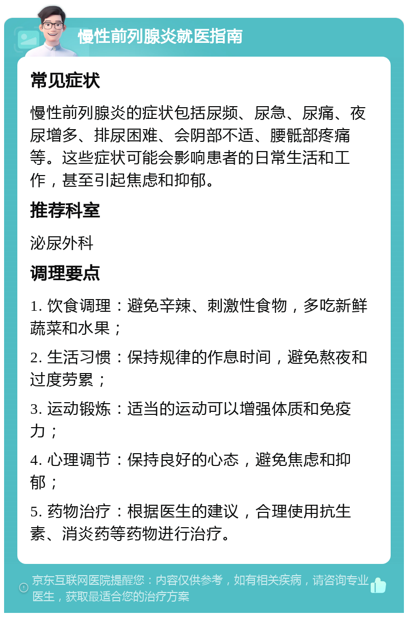 慢性前列腺炎就医指南 常见症状 慢性前列腺炎的症状包括尿频、尿急、尿痛、夜尿增多、排尿困难、会阴部不适、腰骶部疼痛等。这些症状可能会影响患者的日常生活和工作，甚至引起焦虑和抑郁。 推荐科室 泌尿外科 调理要点 1. 饮食调理：避免辛辣、刺激性食物，多吃新鲜蔬菜和水果； 2. 生活习惯：保持规律的作息时间，避免熬夜和过度劳累； 3. 运动锻炼：适当的运动可以增强体质和免疫力； 4. 心理调节：保持良好的心态，避免焦虑和抑郁； 5. 药物治疗：根据医生的建议，合理使用抗生素、消炎药等药物进行治疗。