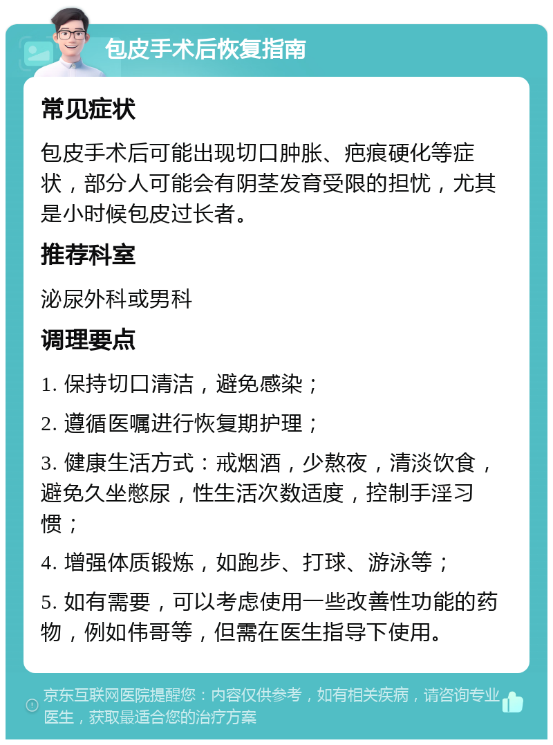 包皮手术后恢复指南 常见症状 包皮手术后可能出现切口肿胀、疤痕硬化等症状，部分人可能会有阴茎发育受限的担忧，尤其是小时候包皮过长者。 推荐科室 泌尿外科或男科 调理要点 1. 保持切口清洁，避免感染； 2. 遵循医嘱进行恢复期护理； 3. 健康生活方式：戒烟酒，少熬夜，清淡饮食，避免久坐憋尿，性生活次数适度，控制手淫习惯； 4. 增强体质锻炼，如跑步、打球、游泳等； 5. 如有需要，可以考虑使用一些改善性功能的药物，例如伟哥等，但需在医生指导下使用。