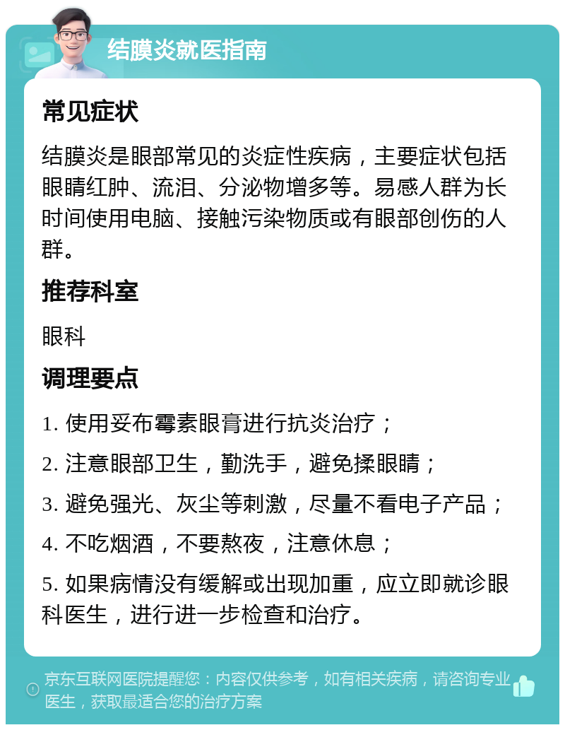 结膜炎就医指南 常见症状 结膜炎是眼部常见的炎症性疾病，主要症状包括眼睛红肿、流泪、分泌物增多等。易感人群为长时间使用电脑、接触污染物质或有眼部创伤的人群。 推荐科室 眼科 调理要点 1. 使用妥布霉素眼膏进行抗炎治疗； 2. 注意眼部卫生，勤洗手，避免揉眼睛； 3. 避免强光、灰尘等刺激，尽量不看电子产品； 4. 不吃烟酒，不要熬夜，注意休息； 5. 如果病情没有缓解或出现加重，应立即就诊眼科医生，进行进一步检查和治疗。