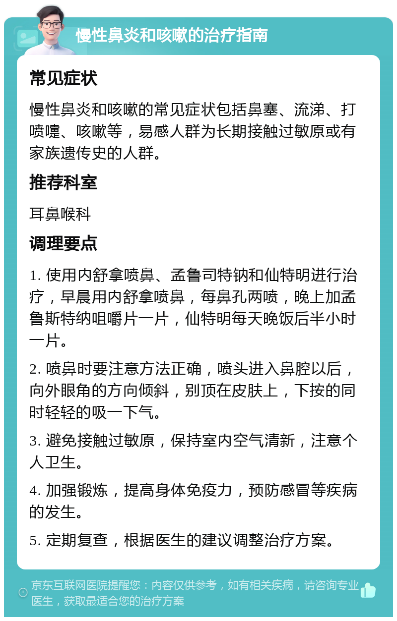 慢性鼻炎和咳嗽的治疗指南 常见症状 慢性鼻炎和咳嗽的常见症状包括鼻塞、流涕、打喷嚏、咳嗽等，易感人群为长期接触过敏原或有家族遗传史的人群。 推荐科室 耳鼻喉科 调理要点 1. 使用内舒拿喷鼻、孟鲁司特钠和仙特明进行治疗，早晨用内舒拿喷鼻，每鼻孔两喷，晚上加孟鲁斯特纳咀嚼片一片，仙特明每天晚饭后半小时一片。 2. 喷鼻时要注意方法正确，喷头进入鼻腔以后，向外眼角的方向倾斜，别顶在皮肤上，下按的同时轻轻的吸一下气。 3. 避免接触过敏原，保持室内空气清新，注意个人卫生。 4. 加强锻炼，提高身体免疫力，预防感冒等疾病的发生。 5. 定期复查，根据医生的建议调整治疗方案。