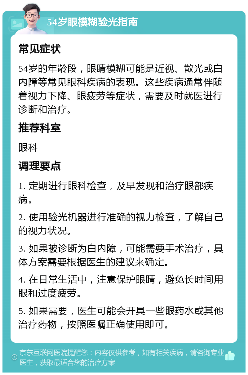 54岁眼模糊验光指南 常见症状 54岁的年龄段，眼睛模糊可能是近视、散光或白内障等常见眼科疾病的表现。这些疾病通常伴随着视力下降、眼疲劳等症状，需要及时就医进行诊断和治疗。 推荐科室 眼科 调理要点 1. 定期进行眼科检查，及早发现和治疗眼部疾病。 2. 使用验光机器进行准确的视力检查，了解自己的视力状况。 3. 如果被诊断为白内障，可能需要手术治疗，具体方案需要根据医生的建议来确定。 4. 在日常生活中，注意保护眼睛，避免长时间用眼和过度疲劳。 5. 如果需要，医生可能会开具一些眼药水或其他治疗药物，按照医嘱正确使用即可。