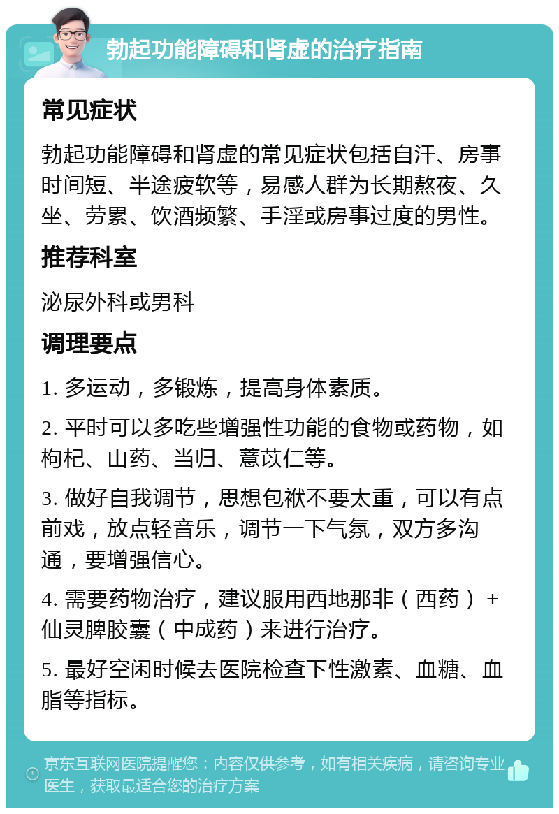 勃起功能障碍和肾虚的治疗指南 常见症状 勃起功能障碍和肾虚的常见症状包括自汗、房事时间短、半途疲软等，易感人群为长期熬夜、久坐、劳累、饮酒频繁、手淫或房事过度的男性。 推荐科室 泌尿外科或男科 调理要点 1. 多运动，多锻炼，提高身体素质。 2. 平时可以多吃些增强性功能的食物或药物，如枸杞、山药、当归、薏苡仁等。 3. 做好自我调节，思想包袱不要太重，可以有点前戏，放点轻音乐，调节一下气氛，双方多沟通，要增强信心。 4. 需要药物治疗，建议服用西地那非（西药）＋仙灵脾胶囊（中成药）来进行治疗。 5. 最好空闲时候去医院检查下性激素、血糖、血脂等指标。