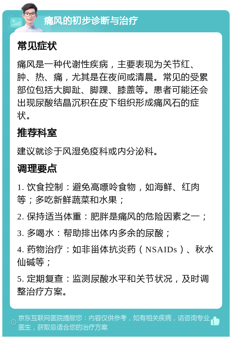 痛风的初步诊断与治疗 常见症状 痛风是一种代谢性疾病，主要表现为关节红、肿、热、痛，尤其是在夜间或清晨。常见的受累部位包括大脚趾、脚踝、膝盖等。患者可能还会出现尿酸结晶沉积在皮下组织形成痛风石的症状。 推荐科室 建议就诊于风湿免疫科或内分泌科。 调理要点 1. 饮食控制：避免高嘌呤食物，如海鲜、红肉等；多吃新鲜蔬菜和水果； 2. 保持适当体重：肥胖是痛风的危险因素之一； 3. 多喝水：帮助排出体内多余的尿酸； 4. 药物治疗：如非甾体抗炎药（NSAIDs）、秋水仙碱等； 5. 定期复查：监测尿酸水平和关节状况，及时调整治疗方案。