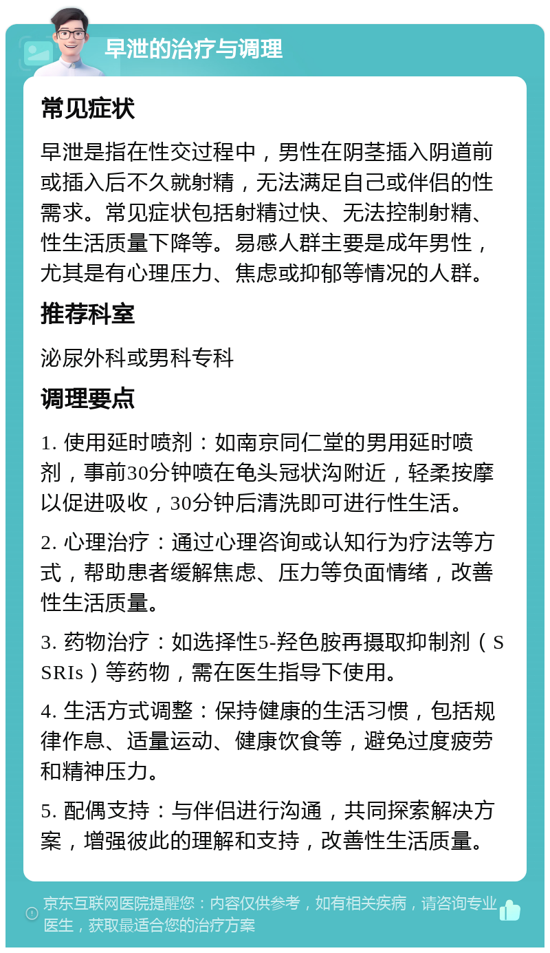 早泄的治疗与调理 常见症状 早泄是指在性交过程中，男性在阴茎插入阴道前或插入后不久就射精，无法满足自己或伴侣的性需求。常见症状包括射精过快、无法控制射精、性生活质量下降等。易感人群主要是成年男性，尤其是有心理压力、焦虑或抑郁等情况的人群。 推荐科室 泌尿外科或男科专科 调理要点 1. 使用延时喷剂：如南京同仁堂的男用延时喷剂，事前30分钟喷在龟头冠状沟附近，轻柔按摩以促进吸收，30分钟后清洗即可进行性生活。 2. 心理治疗：通过心理咨询或认知行为疗法等方式，帮助患者缓解焦虑、压力等负面情绪，改善性生活质量。 3. 药物治疗：如选择性5-羟色胺再摄取抑制剂（SSRIs）等药物，需在医生指导下使用。 4. 生活方式调整：保持健康的生活习惯，包括规律作息、适量运动、健康饮食等，避免过度疲劳和精神压力。 5. 配偶支持：与伴侣进行沟通，共同探索解决方案，增强彼此的理解和支持，改善性生活质量。