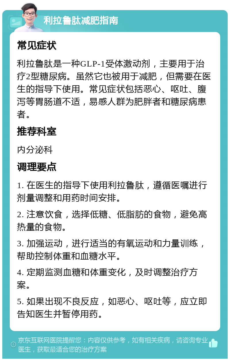 利拉鲁肽减肥指南 常见症状 利拉鲁肽是一种GLP-1受体激动剂，主要用于治疗2型糖尿病。虽然它也被用于减肥，但需要在医生的指导下使用。常见症状包括恶心、呕吐、腹泻等胃肠道不适，易感人群为肥胖者和糖尿病患者。 推荐科室 内分泌科 调理要点 1. 在医生的指导下使用利拉鲁肽，遵循医嘱进行剂量调整和用药时间安排。 2. 注意饮食，选择低糖、低脂肪的食物，避免高热量的食物。 3. 加强运动，进行适当的有氧运动和力量训练，帮助控制体重和血糖水平。 4. 定期监测血糖和体重变化，及时调整治疗方案。 5. 如果出现不良反应，如恶心、呕吐等，应立即告知医生并暂停用药。