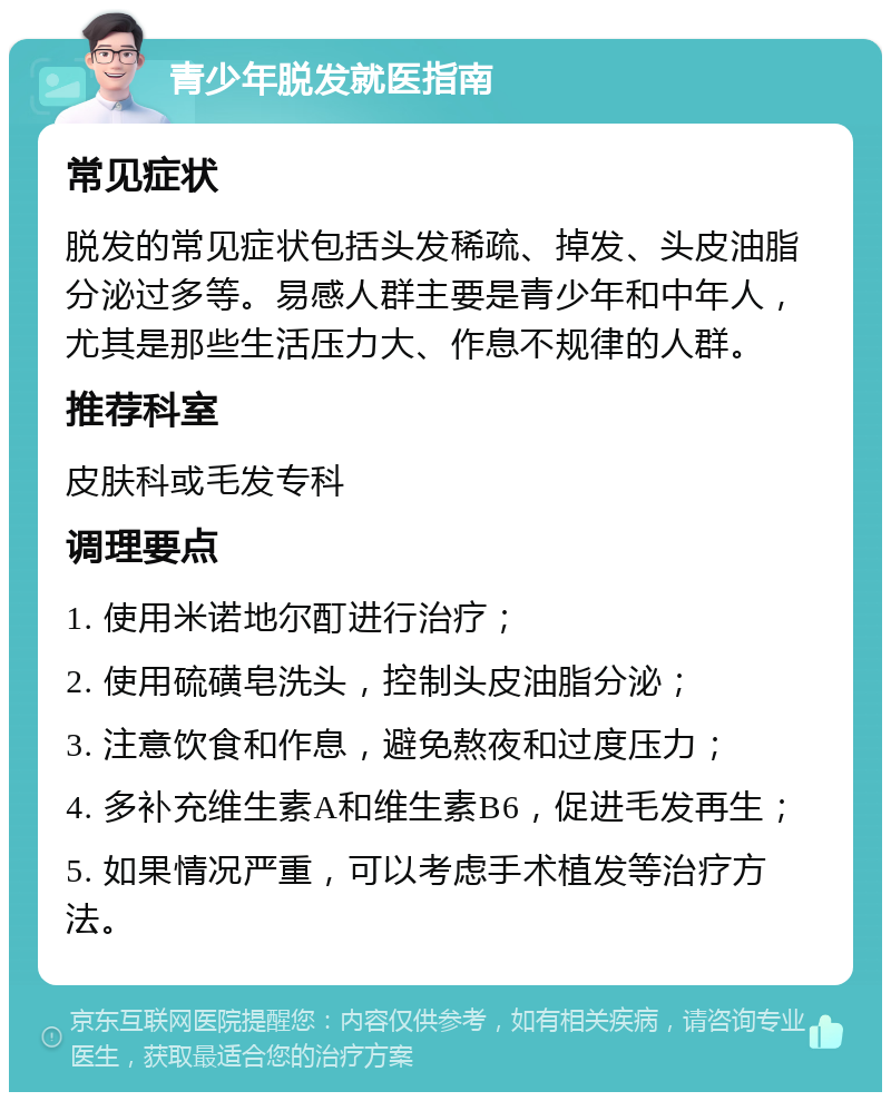 青少年脱发就医指南 常见症状 脱发的常见症状包括头发稀疏、掉发、头皮油脂分泌过多等。易感人群主要是青少年和中年人，尤其是那些生活压力大、作息不规律的人群。 推荐科室 皮肤科或毛发专科 调理要点 1. 使用米诺地尔酊进行治疗； 2. 使用硫磺皂洗头，控制头皮油脂分泌； 3. 注意饮食和作息，避免熬夜和过度压力； 4. 多补充维生素A和维生素B6，促进毛发再生； 5. 如果情况严重，可以考虑手术植发等治疗方法。