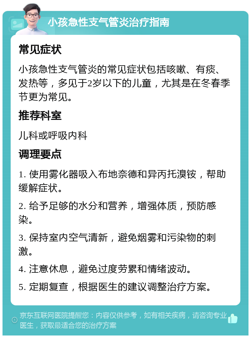 小孩急性支气管炎治疗指南 常见症状 小孩急性支气管炎的常见症状包括咳嗽、有痰、发热等，多见于2岁以下的儿童，尤其是在冬春季节更为常见。 推荐科室 儿科或呼吸内科 调理要点 1. 使用雾化器吸入布地奈德和异丙托溴铵，帮助缓解症状。 2. 给予足够的水分和营养，增强体质，预防感染。 3. 保持室内空气清新，避免烟雾和污染物的刺激。 4. 注意休息，避免过度劳累和情绪波动。 5. 定期复查，根据医生的建议调整治疗方案。