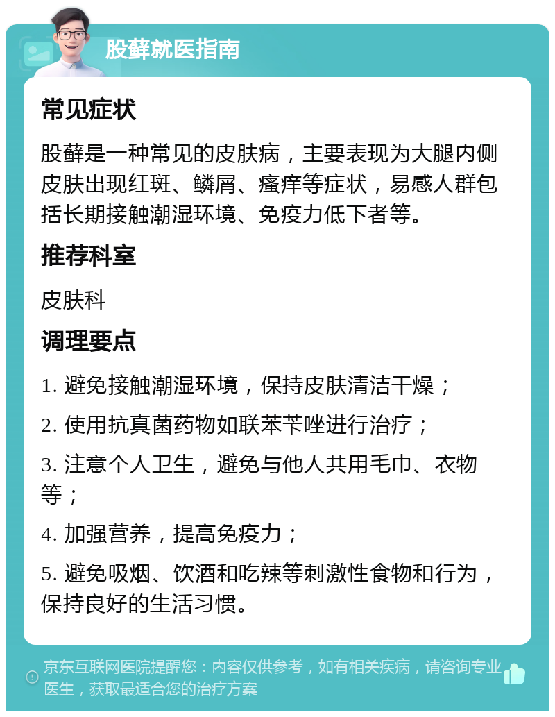 股藓就医指南 常见症状 股藓是一种常见的皮肤病，主要表现为大腿内侧皮肤出现红斑、鳞屑、瘙痒等症状，易感人群包括长期接触潮湿环境、免疫力低下者等。 推荐科室 皮肤科 调理要点 1. 避免接触潮湿环境，保持皮肤清洁干燥； 2. 使用抗真菌药物如联苯苄唑进行治疗； 3. 注意个人卫生，避免与他人共用毛巾、衣物等； 4. 加强营养，提高免疫力； 5. 避免吸烟、饮酒和吃辣等刺激性食物和行为，保持良好的生活习惯。