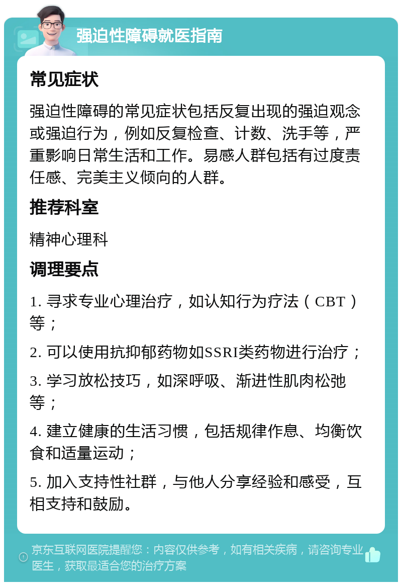 强迫性障碍就医指南 常见症状 强迫性障碍的常见症状包括反复出现的强迫观念或强迫行为，例如反复检查、计数、洗手等，严重影响日常生活和工作。易感人群包括有过度责任感、完美主义倾向的人群。 推荐科室 精神心理科 调理要点 1. 寻求专业心理治疗，如认知行为疗法（CBT）等； 2. 可以使用抗抑郁药物如SSRI类药物进行治疗； 3. 学习放松技巧，如深呼吸、渐进性肌肉松弛等； 4. 建立健康的生活习惯，包括规律作息、均衡饮食和适量运动； 5. 加入支持性社群，与他人分享经验和感受，互相支持和鼓励。