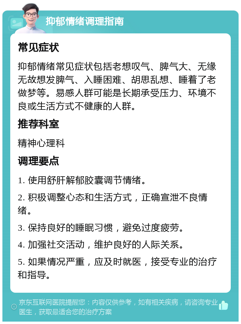 抑郁情绪调理指南 常见症状 抑郁情绪常见症状包括老想叹气、脾气大、无缘无故想发脾气、入睡困难、胡思乱想、睡着了老做梦等。易感人群可能是长期承受压力、环境不良或生活方式不健康的人群。 推荐科室 精神心理科 调理要点 1. 使用舒肝解郁胶囊调节情绪。 2. 积极调整心态和生活方式，正确宣泄不良情绪。 3. 保持良好的睡眠习惯，避免过度疲劳。 4. 加强社交活动，维护良好的人际关系。 5. 如果情况严重，应及时就医，接受专业的治疗和指导。