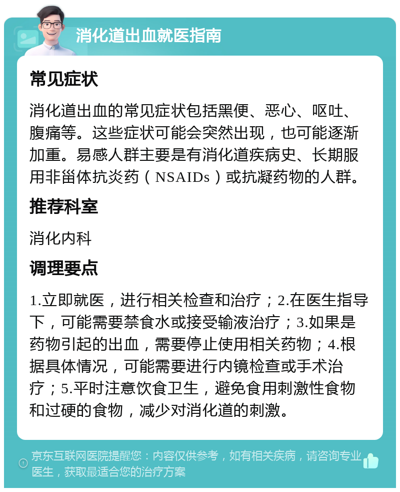 消化道出血就医指南 常见症状 消化道出血的常见症状包括黑便、恶心、呕吐、腹痛等。这些症状可能会突然出现，也可能逐渐加重。易感人群主要是有消化道疾病史、长期服用非甾体抗炎药（NSAIDs）或抗凝药物的人群。 推荐科室 消化内科 调理要点 1.立即就医，进行相关检查和治疗；2.在医生指导下，可能需要禁食水或接受输液治疗；3.如果是药物引起的出血，需要停止使用相关药物；4.根据具体情况，可能需要进行内镜检查或手术治疗；5.平时注意饮食卫生，避免食用刺激性食物和过硬的食物，减少对消化道的刺激。