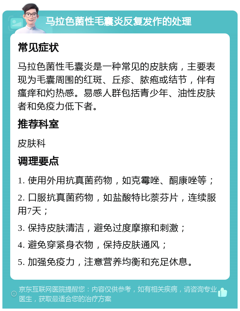 马拉色菌性毛囊炎反复发作的处理 常见症状 马拉色菌性毛囊炎是一种常见的皮肤病，主要表现为毛囊周围的红斑、丘疹、脓疱或结节，伴有瘙痒和灼热感。易感人群包括青少年、油性皮肤者和免疫力低下者。 推荐科室 皮肤科 调理要点 1. 使用外用抗真菌药物，如克霉唑、酮康唑等； 2. 口服抗真菌药物，如盐酸特比萘芬片，连续服用7天； 3. 保持皮肤清洁，避免过度摩擦和刺激； 4. 避免穿紧身衣物，保持皮肤通风； 5. 加强免疫力，注意营养均衡和充足休息。