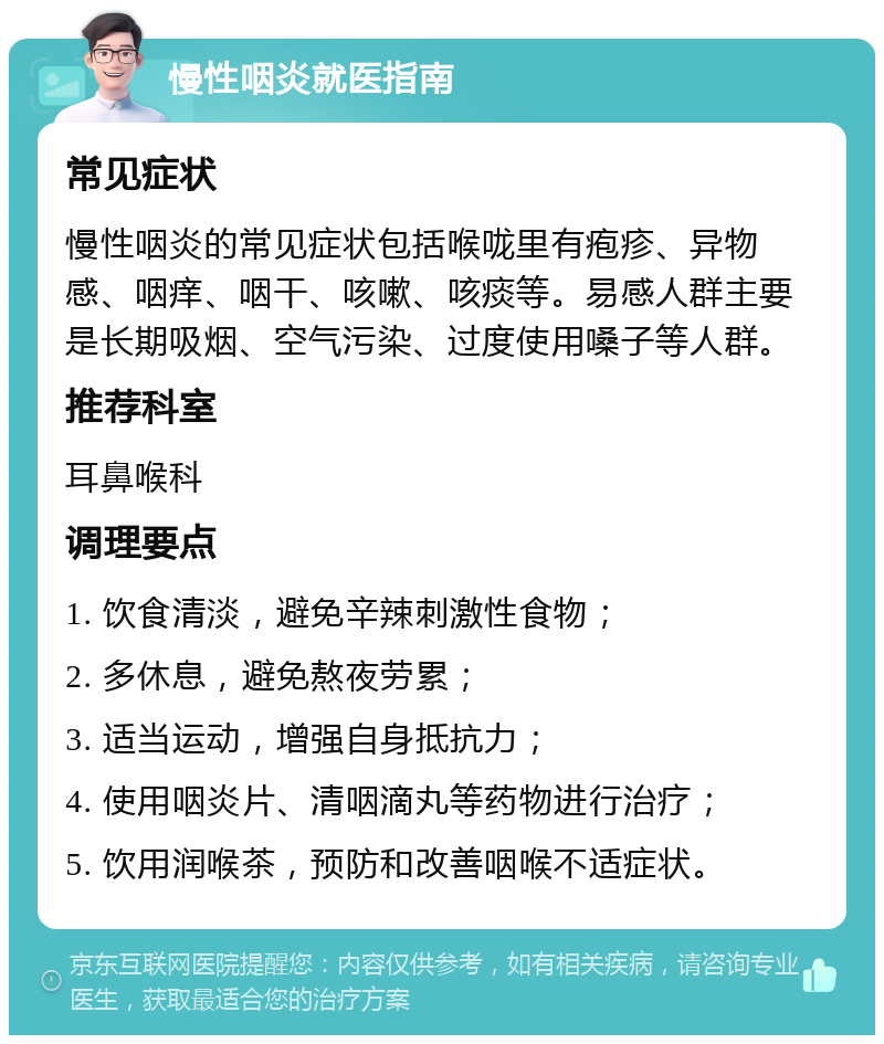 慢性咽炎就医指南 常见症状 慢性咽炎的常见症状包括喉咙里有疱疹、异物感、咽痒、咽干、咳嗽、咳痰等。易感人群主要是长期吸烟、空气污染、过度使用嗓子等人群。 推荐科室 耳鼻喉科 调理要点 1. 饮食清淡，避免辛辣刺激性食物； 2. 多休息，避免熬夜劳累； 3. 适当运动，增强自身抵抗力； 4. 使用咽炎片、清咽滴丸等药物进行治疗； 5. 饮用润喉茶，预防和改善咽喉不适症状。