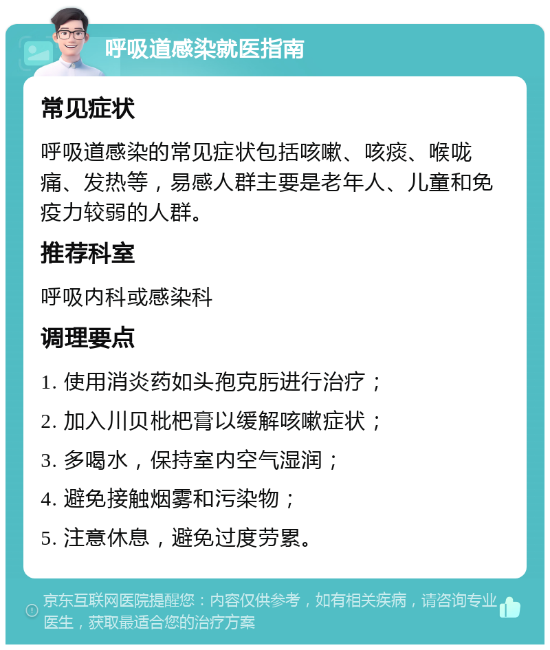 呼吸道感染就医指南 常见症状 呼吸道感染的常见症状包括咳嗽、咳痰、喉咙痛、发热等，易感人群主要是老年人、儿童和免疫力较弱的人群。 推荐科室 呼吸内科或感染科 调理要点 1. 使用消炎药如头孢克肟进行治疗； 2. 加入川贝枇杷膏以缓解咳嗽症状； 3. 多喝水，保持室内空气湿润； 4. 避免接触烟雾和污染物； 5. 注意休息，避免过度劳累。