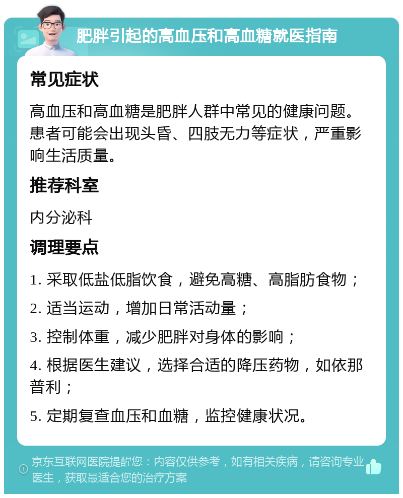 肥胖引起的高血压和高血糖就医指南 常见症状 高血压和高血糖是肥胖人群中常见的健康问题。患者可能会出现头昏、四肢无力等症状，严重影响生活质量。 推荐科室 内分泌科 调理要点 1. 采取低盐低脂饮食，避免高糖、高脂肪食物； 2. 适当运动，增加日常活动量； 3. 控制体重，减少肥胖对身体的影响； 4. 根据医生建议，选择合适的降压药物，如依那普利； 5. 定期复查血压和血糖，监控健康状况。