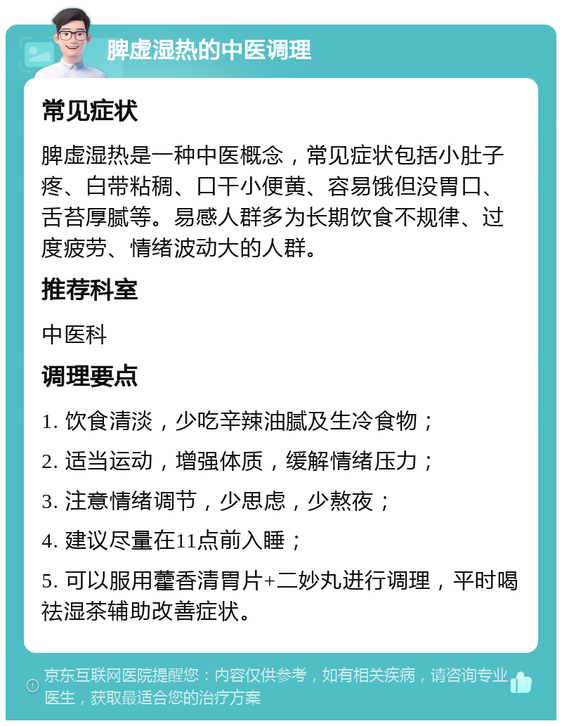 脾虚湿热的中医调理 常见症状 脾虚湿热是一种中医概念，常见症状包括小肚子疼、白带粘稠、口干小便黄、容易饿但没胃口、舌苔厚腻等。易感人群多为长期饮食不规律、过度疲劳、情绪波动大的人群。 推荐科室 中医科 调理要点 1. 饮食清淡，少吃辛辣油腻及生冷食物； 2. 适当运动，增强体质，缓解情绪压力； 3. 注意情绪调节，少思虑，少熬夜； 4. 建议尽量在11点前入睡； 5. 可以服用藿香清胃片+二妙丸进行调理，平时喝祛湿茶辅助改善症状。