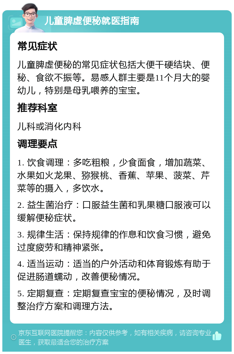 儿童脾虚便秘就医指南 常见症状 儿童脾虚便秘的常见症状包括大便干硬结块、便秘、食欲不振等。易感人群主要是11个月大的婴幼儿，特别是母乳喂养的宝宝。 推荐科室 儿科或消化内科 调理要点 1. 饮食调理：多吃粗粮，少食面食，增加蔬菜、水果如火龙果、猕猴桃、香蕉、苹果、菠菜、芹菜等的摄入，多饮水。 2. 益生菌治疗：口服益生菌和乳果糖口服液可以缓解便秘症状。 3. 规律生活：保持规律的作息和饮食习惯，避免过度疲劳和精神紧张。 4. 适当运动：适当的户外活动和体育锻炼有助于促进肠道蠕动，改善便秘情况。 5. 定期复查：定期复查宝宝的便秘情况，及时调整治疗方案和调理方法。