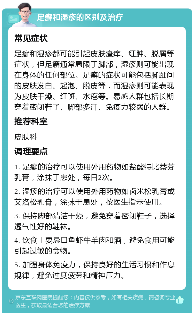 足癣和湿疹的区别及治疗 常见症状 足癣和湿疹都可能引起皮肤瘙痒、红肿、脱屑等症状，但足癣通常局限于脚部，湿疹则可能出现在身体的任何部位。足癣的症状可能包括脚趾间的皮肤发白、起泡、脱皮等，而湿疹则可能表现为皮肤干燥、红斑、水疱等。易感人群包括长期穿着密闭鞋子、脚部多汗、免疫力较弱的人群。 推荐科室 皮肤科 调理要点 1. 足癣的治疗可以使用外用药物如盐酸特比萘芬乳膏，涂抹于患处，每日2次。 2. 湿疹的治疗可以使用外用药物如卤米松乳膏或艾洛松乳膏，涂抹于患处，按医生指示使用。 3. 保持脚部清洁干燥，避免穿着密闭鞋子，选择透气性好的鞋袜。 4. 饮食上要忌口鱼虾牛羊肉和酒，避免食用可能引起过敏的食物。 5. 加强身体免疫力，保持良好的生活习惯和作息规律，避免过度疲劳和精神压力。