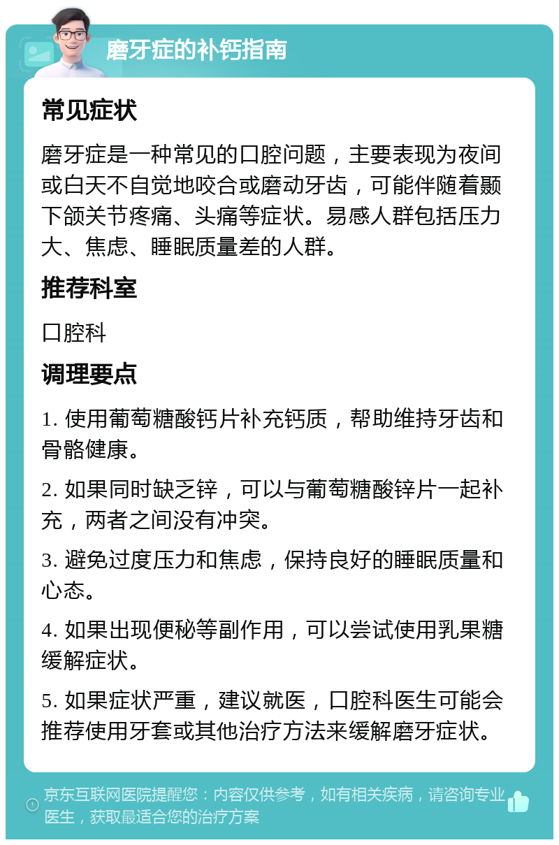 磨牙症的补钙指南 常见症状 磨牙症是一种常见的口腔问题，主要表现为夜间或白天不自觉地咬合或磨动牙齿，可能伴随着颞下颌关节疼痛、头痛等症状。易感人群包括压力大、焦虑、睡眠质量差的人群。 推荐科室 口腔科 调理要点 1. 使用葡萄糖酸钙片补充钙质，帮助维持牙齿和骨骼健康。 2. 如果同时缺乏锌，可以与葡萄糖酸锌片一起补充，两者之间没有冲突。 3. 避免过度压力和焦虑，保持良好的睡眠质量和心态。 4. 如果出现便秘等副作用，可以尝试使用乳果糖缓解症状。 5. 如果症状严重，建议就医，口腔科医生可能会推荐使用牙套或其他治疗方法来缓解磨牙症状。