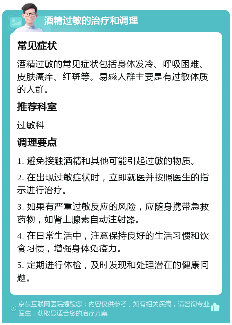 酒精过敏的治疗和调理 常见症状 酒精过敏的常见症状包括身体发冷、呼吸困难、皮肤瘙痒、红斑等。易感人群主要是有过敏体质的人群。 推荐科室 过敏科 调理要点 1. 避免接触酒精和其他可能引起过敏的物质。 2. 在出现过敏症状时，立即就医并按照医生的指示进行治疗。 3. 如果有严重过敏反应的风险，应随身携带急救药物，如肾上腺素自动注射器。 4. 在日常生活中，注意保持良好的生活习惯和饮食习惯，增强身体免疫力。 5. 定期进行体检，及时发现和处理潜在的健康问题。