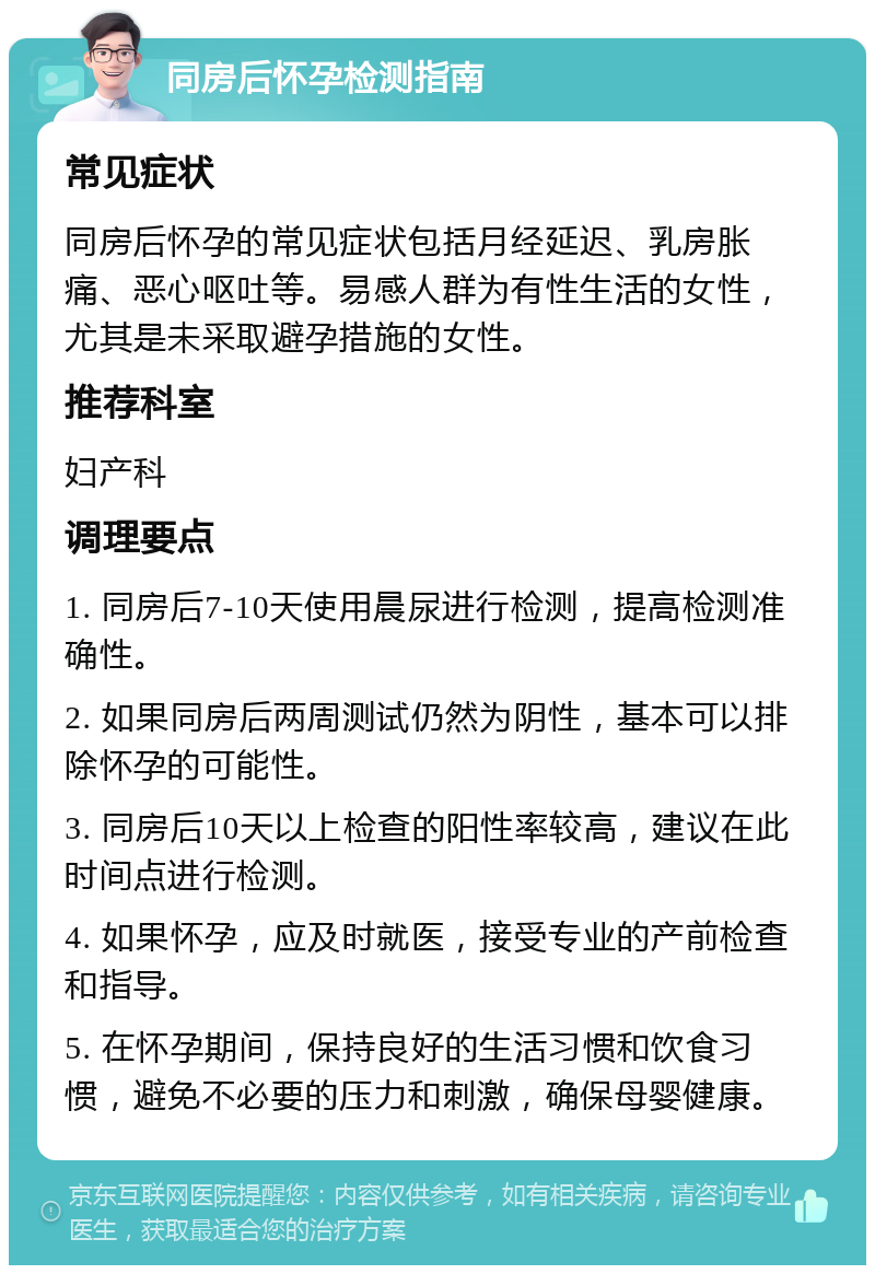 同房后怀孕检测指南 常见症状 同房后怀孕的常见症状包括月经延迟、乳房胀痛、恶心呕吐等。易感人群为有性生活的女性，尤其是未采取避孕措施的女性。 推荐科室 妇产科 调理要点 1. 同房后7-10天使用晨尿进行检测，提高检测准确性。 2. 如果同房后两周测试仍然为阴性，基本可以排除怀孕的可能性。 3. 同房后10天以上检查的阳性率较高，建议在此时间点进行检测。 4. 如果怀孕，应及时就医，接受专业的产前检查和指导。 5. 在怀孕期间，保持良好的生活习惯和饮食习惯，避免不必要的压力和刺激，确保母婴健康。