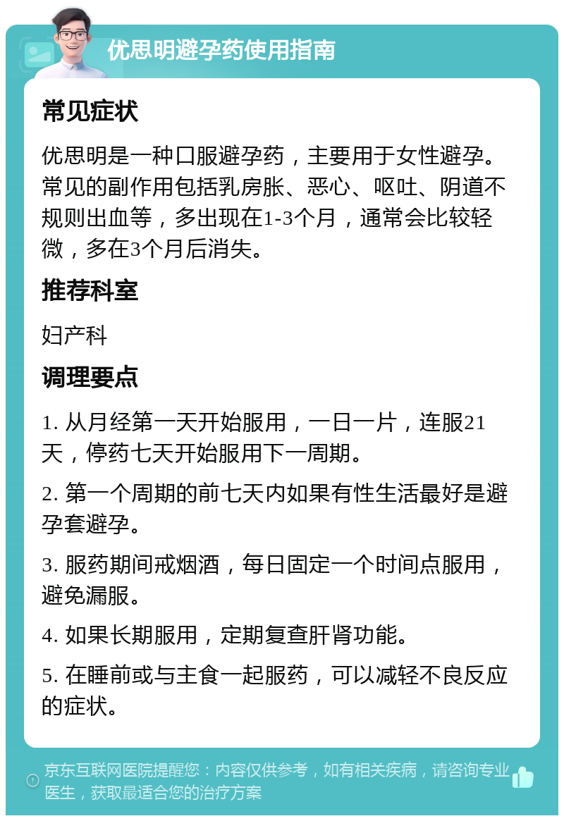 优思明避孕药使用指南 常见症状 优思明是一种口服避孕药，主要用于女性避孕。常见的副作用包括乳房胀、恶心、呕吐、阴道不规则出血等，多出现在1-3个月，通常会比较轻微，多在3个月后消失。 推荐科室 妇产科 调理要点 1. 从月经第一天开始服用，一日一片，连服21天，停药七天开始服用下一周期。 2. 第一个周期的前七天内如果有性生活最好是避孕套避孕。 3. 服药期间戒烟酒，每日固定一个时间点服用，避免漏服。 4. 如果长期服用，定期复查肝肾功能。 5. 在睡前或与主食一起服药，可以减轻不良反应的症状。