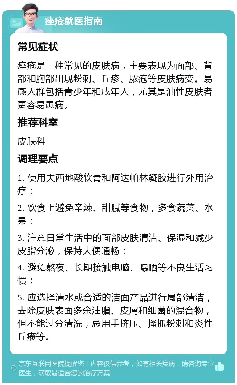 痤疮就医指南 常见症状 痤疮是一种常见的皮肤病，主要表现为面部、背部和胸部出现粉刺、丘疹、脓疱等皮肤病变。易感人群包括青少年和成年人，尤其是油性皮肤者更容易患病。 推荐科室 皮肤科 调理要点 1. 使用夫西地酸软膏和阿达帕林凝胶进行外用治疗； 2. 饮食上避免辛辣、甜腻等食物，多食蔬菜、水果； 3. 注意日常生活中的面部皮肤清洁、保湿和减少皮脂分泌，保持大便通畅； 4. 避免熬夜、长期接触电脑、曝晒等不良生活习惯； 5. 应选择清水或合适的洁面产品进行局部清洁，去除皮肤表面多余油脂、皮屑和细菌的混合物，但不能过分清洗，忌用手挤压、搔抓粉刺和炎性丘瘆等。