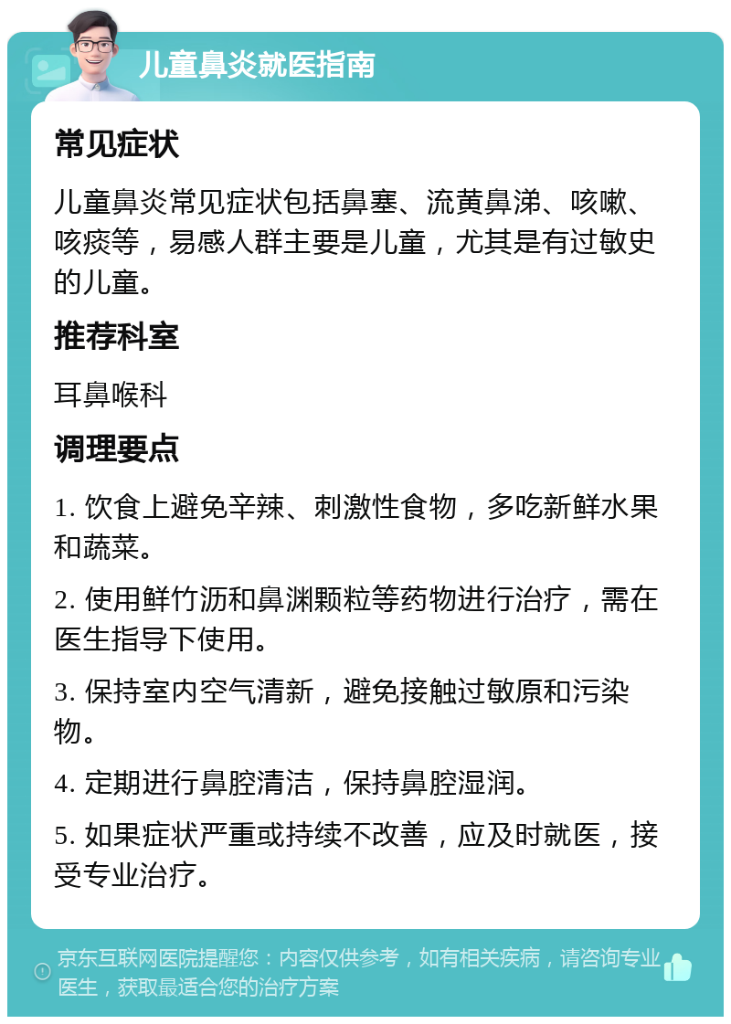 儿童鼻炎就医指南 常见症状 儿童鼻炎常见症状包括鼻塞、流黄鼻涕、咳嗽、咳痰等，易感人群主要是儿童，尤其是有过敏史的儿童。 推荐科室 耳鼻喉科 调理要点 1. 饮食上避免辛辣、刺激性食物，多吃新鲜水果和蔬菜。 2. 使用鲜竹沥和鼻渊颗粒等药物进行治疗，需在医生指导下使用。 3. 保持室内空气清新，避免接触过敏原和污染物。 4. 定期进行鼻腔清洁，保持鼻腔湿润。 5. 如果症状严重或持续不改善，应及时就医，接受专业治疗。