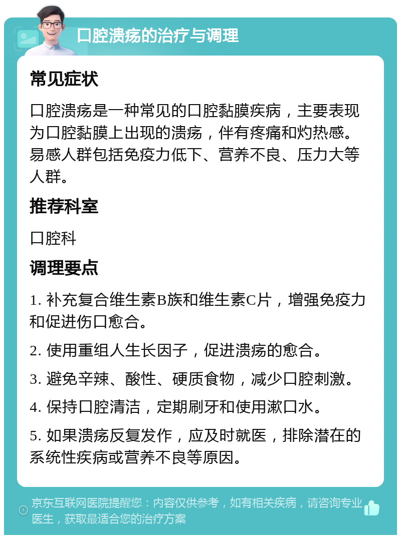 口腔溃疡的治疗与调理 常见症状 口腔溃疡是一种常见的口腔黏膜疾病，主要表现为口腔黏膜上出现的溃疡，伴有疼痛和灼热感。易感人群包括免疫力低下、营养不良、压力大等人群。 推荐科室 口腔科 调理要点 1. 补充复合维生素B族和维生素C片，增强免疫力和促进伤口愈合。 2. 使用重组人生长因子，促进溃疡的愈合。 3. 避免辛辣、酸性、硬质食物，减少口腔刺激。 4. 保持口腔清洁，定期刷牙和使用漱口水。 5. 如果溃疡反复发作，应及时就医，排除潜在的系统性疾病或营养不良等原因。