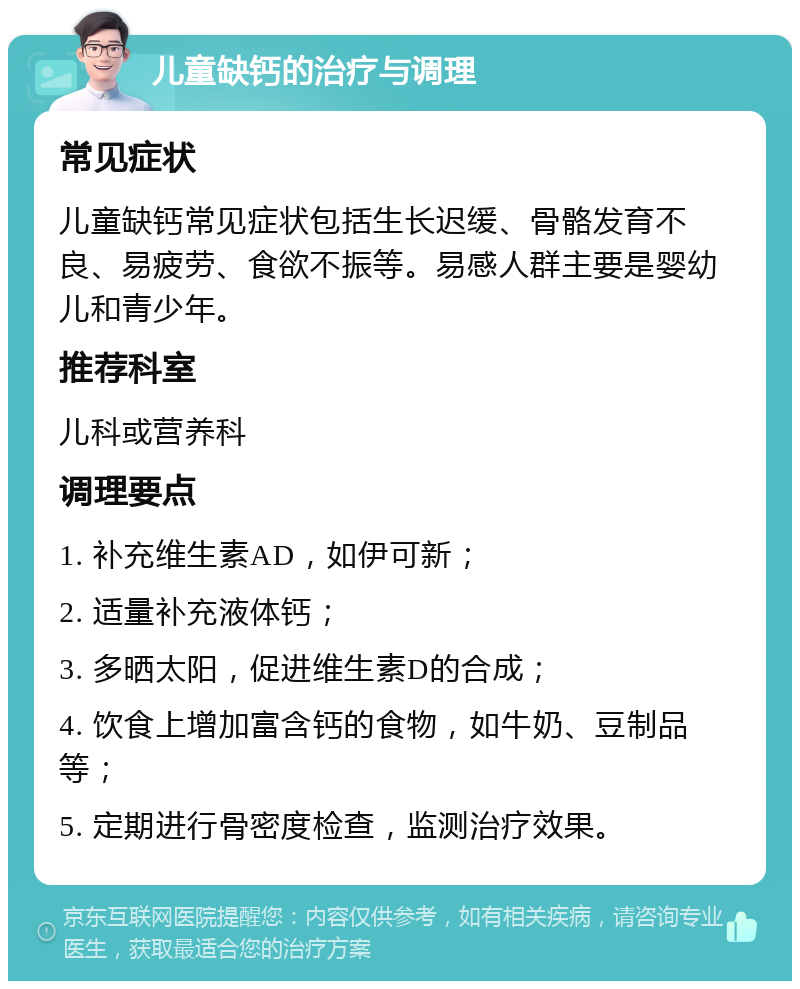 儿童缺钙的治疗与调理 常见症状 儿童缺钙常见症状包括生长迟缓、骨骼发育不良、易疲劳、食欲不振等。易感人群主要是婴幼儿和青少年。 推荐科室 儿科或营养科 调理要点 1. 补充维生素AD，如伊可新； 2. 适量补充液体钙； 3. 多晒太阳，促进维生素D的合成； 4. 饮食上增加富含钙的食物，如牛奶、豆制品等； 5. 定期进行骨密度检查，监测治疗效果。