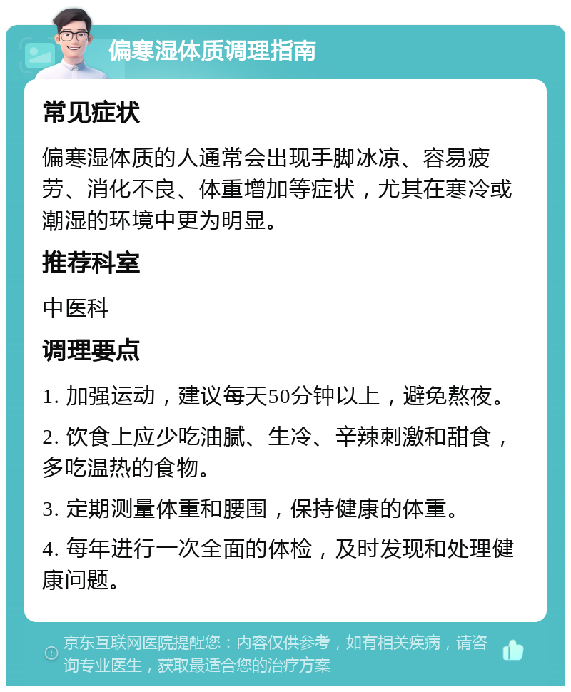 偏寒湿体质调理指南 常见症状 偏寒湿体质的人通常会出现手脚冰凉、容易疲劳、消化不良、体重增加等症状，尤其在寒冷或潮湿的环境中更为明显。 推荐科室 中医科 调理要点 1. 加强运动，建议每天50分钟以上，避免熬夜。 2. 饮食上应少吃油腻、生冷、辛辣刺激和甜食，多吃温热的食物。 3. 定期测量体重和腰围，保持健康的体重。 4. 每年进行一次全面的体检，及时发现和处理健康问题。