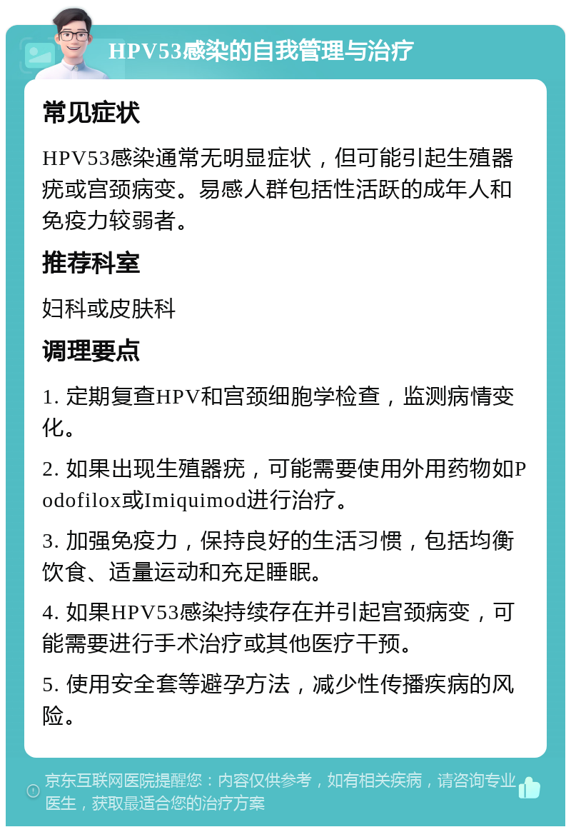 HPV53感染的自我管理与治疗 常见症状 HPV53感染通常无明显症状，但可能引起生殖器疣或宫颈病变。易感人群包括性活跃的成年人和免疫力较弱者。 推荐科室 妇科或皮肤科 调理要点 1. 定期复查HPV和宫颈细胞学检查，监测病情变化。 2. 如果出现生殖器疣，可能需要使用外用药物如Podofilox或Imiquimod进行治疗。 3. 加强免疫力，保持良好的生活习惯，包括均衡饮食、适量运动和充足睡眠。 4. 如果HPV53感染持续存在并引起宫颈病变，可能需要进行手术治疗或其他医疗干预。 5. 使用安全套等避孕方法，减少性传播疾病的风险。